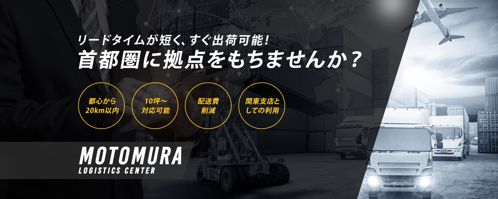 リードタイムが短く、すぐ出荷可能！ 首都圏に拠点をもちませんか？ 都心から20km以内 10坪～対応可能 配送費削減 関東支店としての利用 MOTOMURA LOGISTICS CENTER