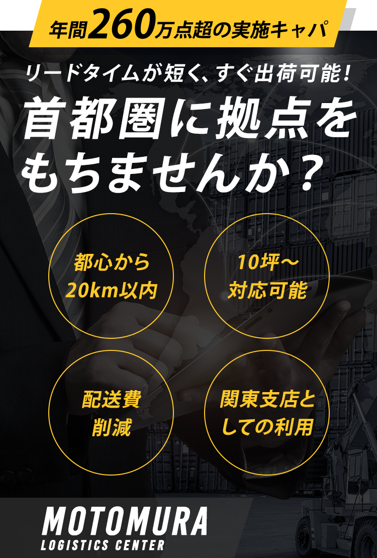 リードタイムが短く、すぐ出荷可能！ 首都圏に拠点をもちませんか？ 都心から20km以内 10坪～対応可能 配送費削減 関東支店としての利用 MOTOMURA LOGISTICS CENTER